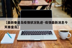 【最新秦皇岛疫情状况轨迹·疫情最新消息今天秦皇岛】