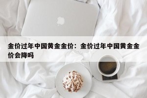金价过年中国黄金金价：金价过年中国黄金金价会降吗