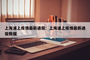上海浦上疫情最新通报：上海浦上疫情最新通报数据
