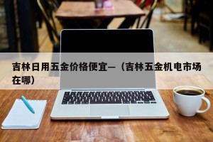 吉林日用五金价格便宜—（吉林五金机电市场在哪）