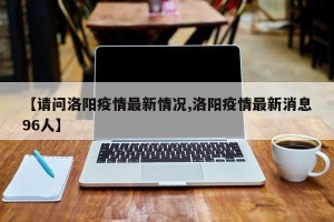 【请问洛阳疫情最新情况,洛阳疫情最新消息96人】