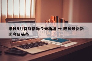 陆良9月有疫情吗今天新增 → 陆良最新新闻今日头条