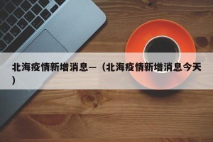 北海疫情新增消息—（北海疫情新增消息今天）