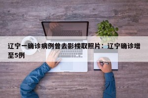 辽宁一确诊病例曾去影楼取照片：辽宁确诊增至5例