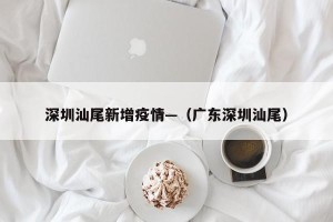 深圳汕尾新增疫情—（广东深圳汕尾）