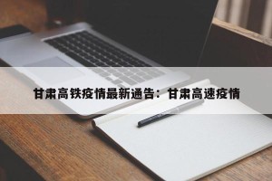 甘肃高铁疫情最新通告：甘肃高速疫情