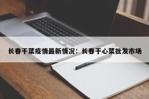 长春干菜疫情最新情况：长春干心菜批发市场