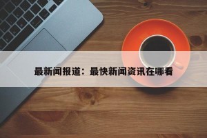 最新闻报道：最快新闻资讯在哪看