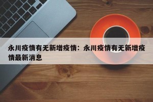 永川疫情有无新增疫情：永川疫情有无新增疫情最新消息