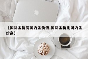 【国际金价高国内金价低,国际金价比国内金价高】