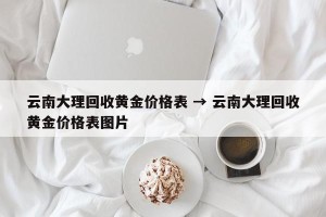 云南大理回收黄金价格表 → 云南大理回收黄金价格表图片
