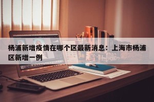 杨浦新增疫情在哪个区最新消息：上海市杨浦区新增一例