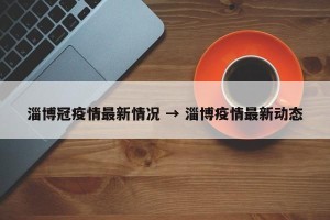 淄博冠疫情最新情况 → 淄博疫情最新动态