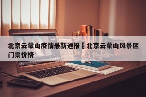 北京云蒙山疫情最新通报›北京云蒙山风景区门票价格