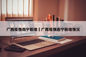 广西疫情南宁新增›广西疫情南宁新增情况