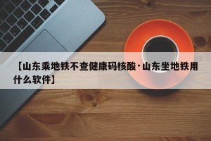 【山东乘地铁不查健康码核酸·山东坐地铁用什么软件】