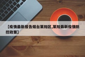 【疫情最新报告烟台莱阳区,莱阳最新疫情防控政策】