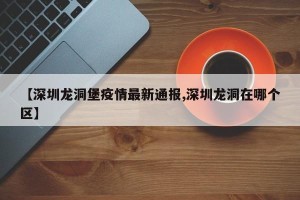 【深圳龙洞堡疫情最新通报,深圳龙洞在哪个区】