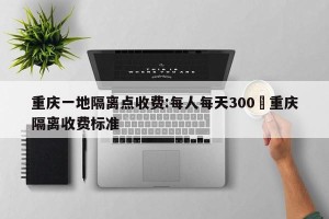 重庆一地隔离点收费:每人每天300›重庆隔离收费标准