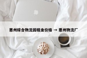 惠州综合物流园租金价格 → 惠州物流厂