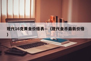 现代16克黄金价格表—（现代金币最新价格）