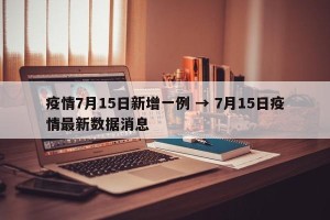 疫情7月15日新增一例 → 7月15日疫情最新数据消息