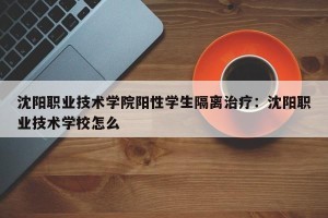 沈阳职业技术学院阳性学生隔离治疗：沈阳职业技术学校怎么