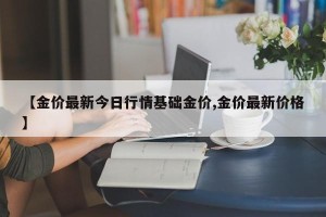 【金价最新今日行情基础金价,金价最新价格】