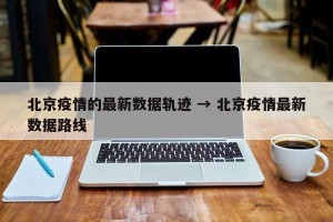 北京疫情的最新数据轨迹 → 北京疫情最新数据路线