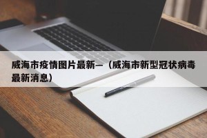 威海市疫情图片最新—（威海市新型冠状病毒最新消息）
