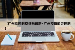 【广州能控制疫情吗最新·广州疫情能否控制】