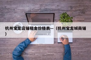 杭州宝龙店铺租金价格表—（杭州宝龙城商铺）