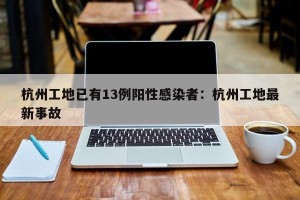 杭州工地已有13例阳性感染者：杭州工地最新事故
