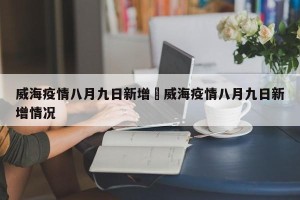 威海疫情八月九日新增›威海疫情八月九日新增情况