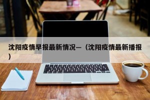 沈阳疫情早报最新情况—（沈阳疫情最新播报）
