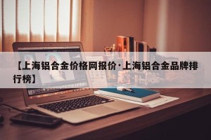 【上海铝合金价格网报价·上海铝合金品牌排行榜】