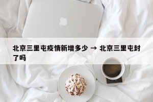 北京三里屯疫情新增多少 → 北京三里屯封了吗
