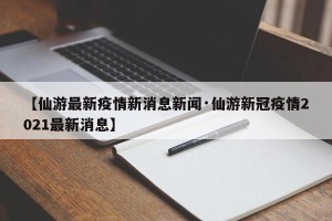 【仙游最新疫情新消息新闻·仙游新冠疫情2021最新消息】
