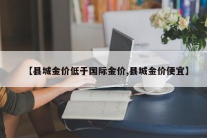 【县城金价低于国际金价,县城金价便宜】