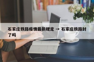 石家庄铁路疫情最新规定 → 石家庄铁路封了吗