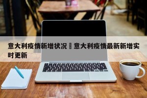 意大利疫情新增状况›意大利疫情最新新增实时更新