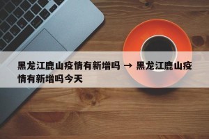 黑龙江鹿山疫情有新增吗 → 黑龙江鹿山疫情有新增吗今天