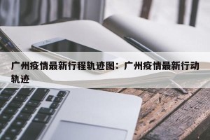 广州疫情最新行程轨迹图：广州疫情最新行动轨迹