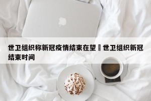 世卫组织称新冠疫情结束在望›世卫组织新冠结束时间