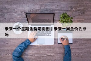 未来一个星期金价走向图›未来一周金价会涨吗
