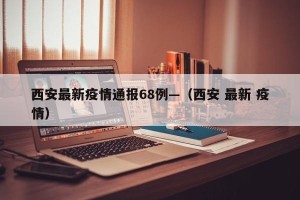 西安最新疫情通报68例—（西安 最新 疫情）