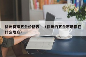 徐州特殊五金价格表—（徐州的五金市场都在什么地方）