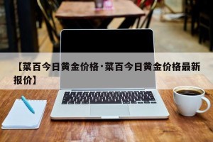 【菜百今日黄金价格·菜百今日黄金价格最新报价】