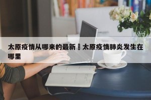 太原疫情从哪来的最新›太原疫情肺炎发生在哪里