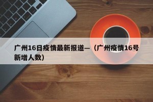 广州16日疫情最新报道—（广州疫情16号新增人数）